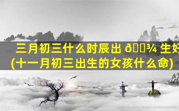 三月初三什么时辰出 🌾 生好(十一月初三出生的女孩什么命)